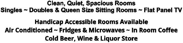 Clean, Quiet, Spacious Rooms Singles ~ Doubles & Queen Size Sitting Rooms ~ Flat Panel TV Handicap Accessible Rooms Available Air Conditioned ~ Fridges & Microwaves ~ In Room Coffee Cold Beer, Wine & Liquor Store