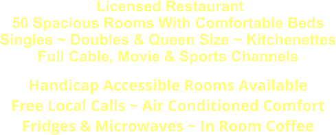 Licensed Restaurant 50 Spacious Rooms With Comfortable Beds Singles ~ Doubles & Queen Size ~ Kitchenettes Full Cable, Movie & Sports Channels Handicap Accessible Rooms Available Free Local Calls ~ Air Conditioned Comfort Fridges & Microwaves ~ In Room Coffee